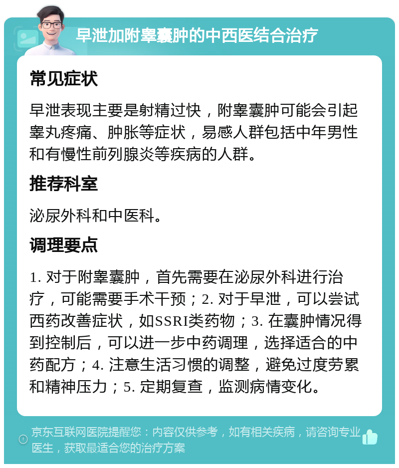 早泄加附睾囊肿的中西医结合治疗 常见症状 早泄表现主要是射精过快，附睾囊肿可能会引起睾丸疼痛、肿胀等症状，易感人群包括中年男性和有慢性前列腺炎等疾病的人群。 推荐科室 泌尿外科和中医科。 调理要点 1. 对于附睾囊肿，首先需要在泌尿外科进行治疗，可能需要手术干预；2. 对于早泄，可以尝试西药改善症状，如SSRI类药物；3. 在囊肿情况得到控制后，可以进一步中药调理，选择适合的中药配方；4. 注意生活习惯的调整，避免过度劳累和精神压力；5. 定期复查，监测病情变化。