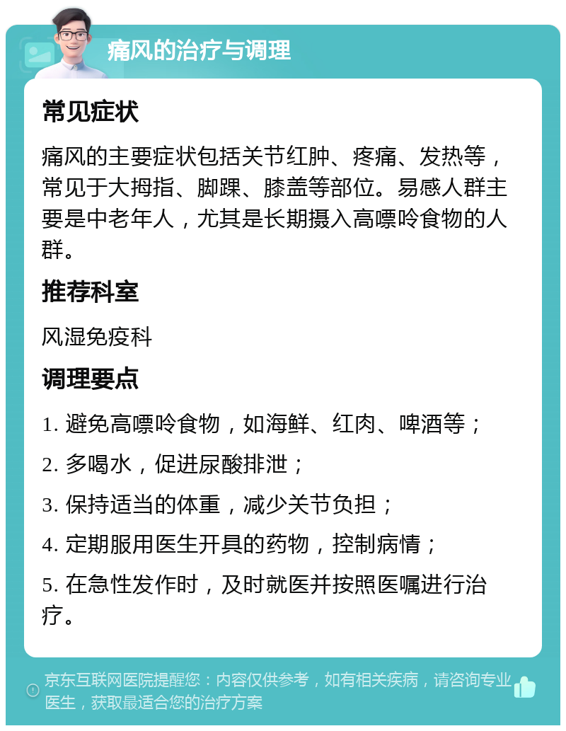 痛风的治疗与调理 常见症状 痛风的主要症状包括关节红肿、疼痛、发热等，常见于大拇指、脚踝、膝盖等部位。易感人群主要是中老年人，尤其是长期摄入高嘌呤食物的人群。 推荐科室 风湿免疫科 调理要点 1. 避免高嘌呤食物，如海鲜、红肉、啤酒等； 2. 多喝水，促进尿酸排泄； 3. 保持适当的体重，减少关节负担； 4. 定期服用医生开具的药物，控制病情； 5. 在急性发作时，及时就医并按照医嘱进行治疗。