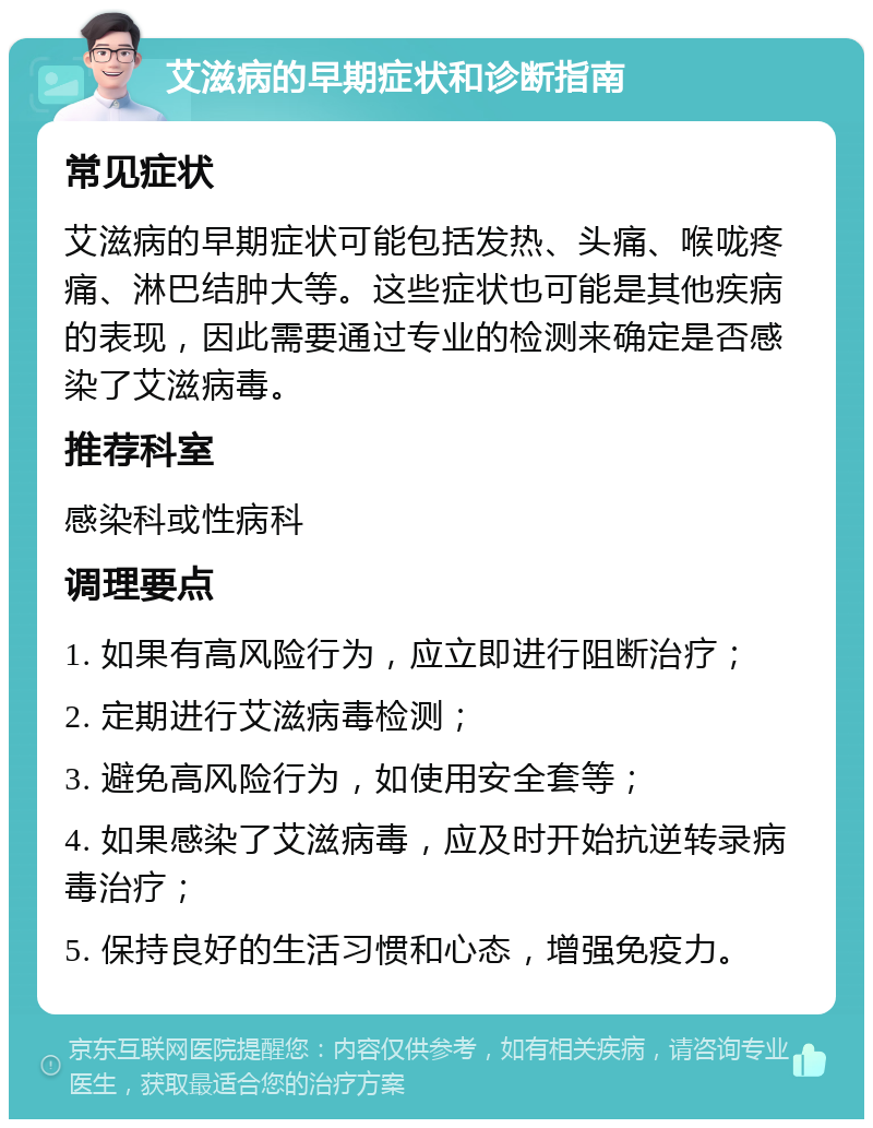 艾滋病的早期症状和诊断指南 常见症状 艾滋病的早期症状可能包括发热、头痛、喉咙疼痛、淋巴结肿大等。这些症状也可能是其他疾病的表现，因此需要通过专业的检测来确定是否感染了艾滋病毒。 推荐科室 感染科或性病科 调理要点 1. 如果有高风险行为，应立即进行阻断治疗； 2. 定期进行艾滋病毒检测； 3. 避免高风险行为，如使用安全套等； 4. 如果感染了艾滋病毒，应及时开始抗逆转录病毒治疗； 5. 保持良好的生活习惯和心态，增强免疫力。