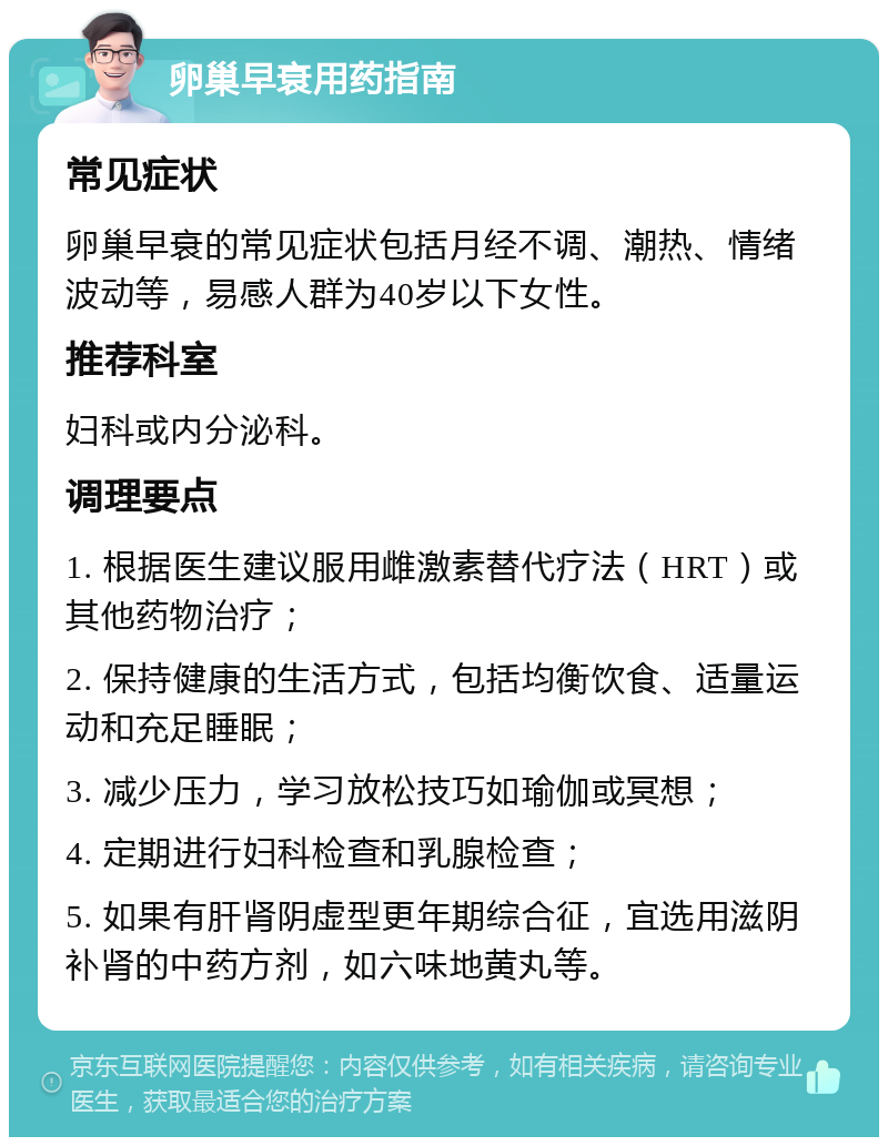 卵巢早衰用药指南 常见症状 卵巢早衰的常见症状包括月经不调、潮热、情绪波动等，易感人群为40岁以下女性。 推荐科室 妇科或内分泌科。 调理要点 1. 根据医生建议服用雌激素替代疗法（HRT）或其他药物治疗； 2. 保持健康的生活方式，包括均衡饮食、适量运动和充足睡眠； 3. 减少压力，学习放松技巧如瑜伽或冥想； 4. 定期进行妇科检查和乳腺检查； 5. 如果有肝肾阴虚型更年期综合征，宜选用滋阴补肾的中药方剂，如六味地黄丸等。