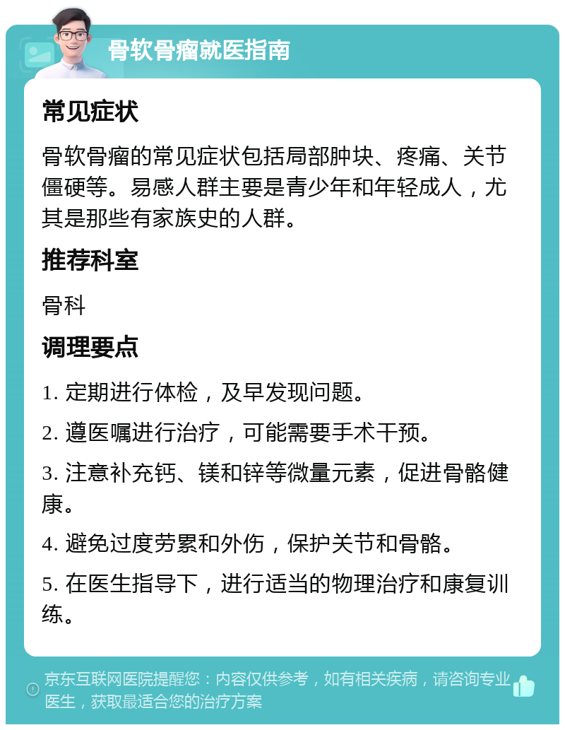 骨软骨瘤就医指南 常见症状 骨软骨瘤的常见症状包括局部肿块、疼痛、关节僵硬等。易感人群主要是青少年和年轻成人，尤其是那些有家族史的人群。 推荐科室 骨科 调理要点 1. 定期进行体检，及早发现问题。 2. 遵医嘱进行治疗，可能需要手术干预。 3. 注意补充钙、镁和锌等微量元素，促进骨骼健康。 4. 避免过度劳累和外伤，保护关节和骨骼。 5. 在医生指导下，进行适当的物理治疗和康复训练。