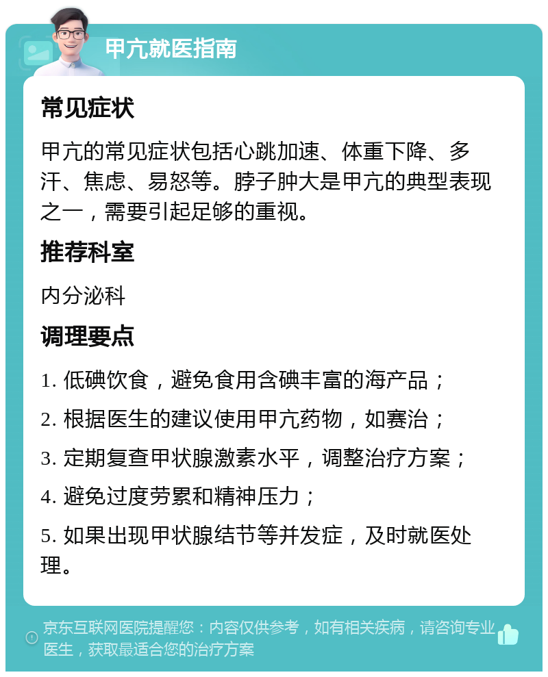 甲亢就医指南 常见症状 甲亢的常见症状包括心跳加速、体重下降、多汗、焦虑、易怒等。脖子肿大是甲亢的典型表现之一，需要引起足够的重视。 推荐科室 内分泌科 调理要点 1. 低碘饮食，避免食用含碘丰富的海产品； 2. 根据医生的建议使用甲亢药物，如赛治； 3. 定期复查甲状腺激素水平，调整治疗方案； 4. 避免过度劳累和精神压力； 5. 如果出现甲状腺结节等并发症，及时就医处理。