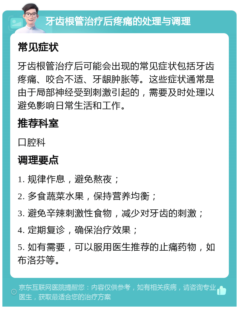 牙齿根管治疗后疼痛的处理与调理 常见症状 牙齿根管治疗后可能会出现的常见症状包括牙齿疼痛、咬合不适、牙龈肿胀等。这些症状通常是由于局部神经受到刺激引起的，需要及时处理以避免影响日常生活和工作。 推荐科室 口腔科 调理要点 1. 规律作息，避免熬夜； 2. 多食蔬菜水果，保持营养均衡； 3. 避免辛辣刺激性食物，减少对牙齿的刺激； 4. 定期复诊，确保治疗效果； 5. 如有需要，可以服用医生推荐的止痛药物，如布洛芬等。