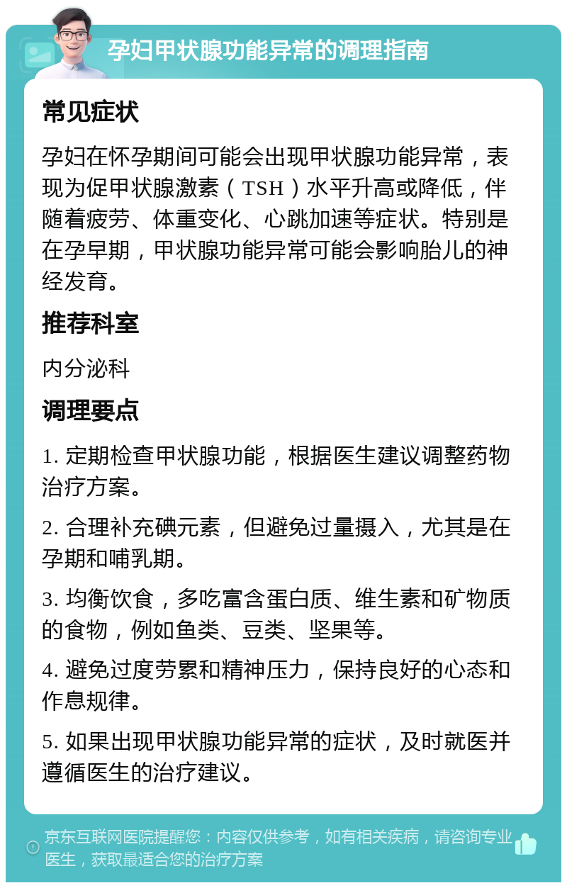 孕妇甲状腺功能异常的调理指南 常见症状 孕妇在怀孕期间可能会出现甲状腺功能异常，表现为促甲状腺激素（TSH）水平升高或降低，伴随着疲劳、体重变化、心跳加速等症状。特别是在孕早期，甲状腺功能异常可能会影响胎儿的神经发育。 推荐科室 内分泌科 调理要点 1. 定期检查甲状腺功能，根据医生建议调整药物治疗方案。 2. 合理补充碘元素，但避免过量摄入，尤其是在孕期和哺乳期。 3. 均衡饮食，多吃富含蛋白质、维生素和矿物质的食物，例如鱼类、豆类、坚果等。 4. 避免过度劳累和精神压力，保持良好的心态和作息规律。 5. 如果出现甲状腺功能异常的症状，及时就医并遵循医生的治疗建议。