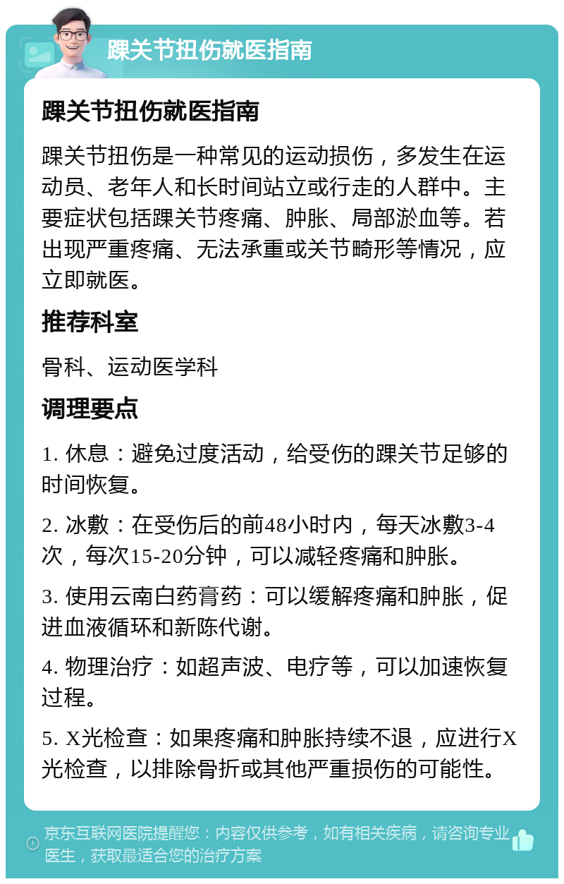 踝关节扭伤就医指南 踝关节扭伤就医指南 踝关节扭伤是一种常见的运动损伤，多发生在运动员、老年人和长时间站立或行走的人群中。主要症状包括踝关节疼痛、肿胀、局部淤血等。若出现严重疼痛、无法承重或关节畸形等情况，应立即就医。 推荐科室 骨科、运动医学科 调理要点 1. 休息：避免过度活动，给受伤的踝关节足够的时间恢复。 2. 冰敷：在受伤后的前48小时内，每天冰敷3-4次，每次15-20分钟，可以减轻疼痛和肿胀。 3. 使用云南白药膏药：可以缓解疼痛和肿胀，促进血液循环和新陈代谢。 4. 物理治疗：如超声波、电疗等，可以加速恢复过程。 5. X光检查：如果疼痛和肿胀持续不退，应进行X光检查，以排除骨折或其他严重损伤的可能性。