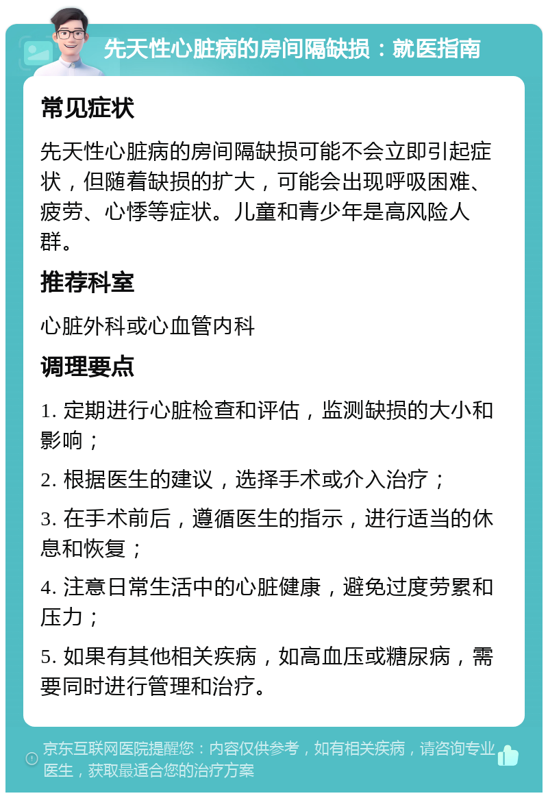 先天性心脏病的房间隔缺损：就医指南 常见症状 先天性心脏病的房间隔缺损可能不会立即引起症状，但随着缺损的扩大，可能会出现呼吸困难、疲劳、心悸等症状。儿童和青少年是高风险人群。 推荐科室 心脏外科或心血管内科 调理要点 1. 定期进行心脏检查和评估，监测缺损的大小和影响； 2. 根据医生的建议，选择手术或介入治疗； 3. 在手术前后，遵循医生的指示，进行适当的休息和恢复； 4. 注意日常生活中的心脏健康，避免过度劳累和压力； 5. 如果有其他相关疾病，如高血压或糖尿病，需要同时进行管理和治疗。