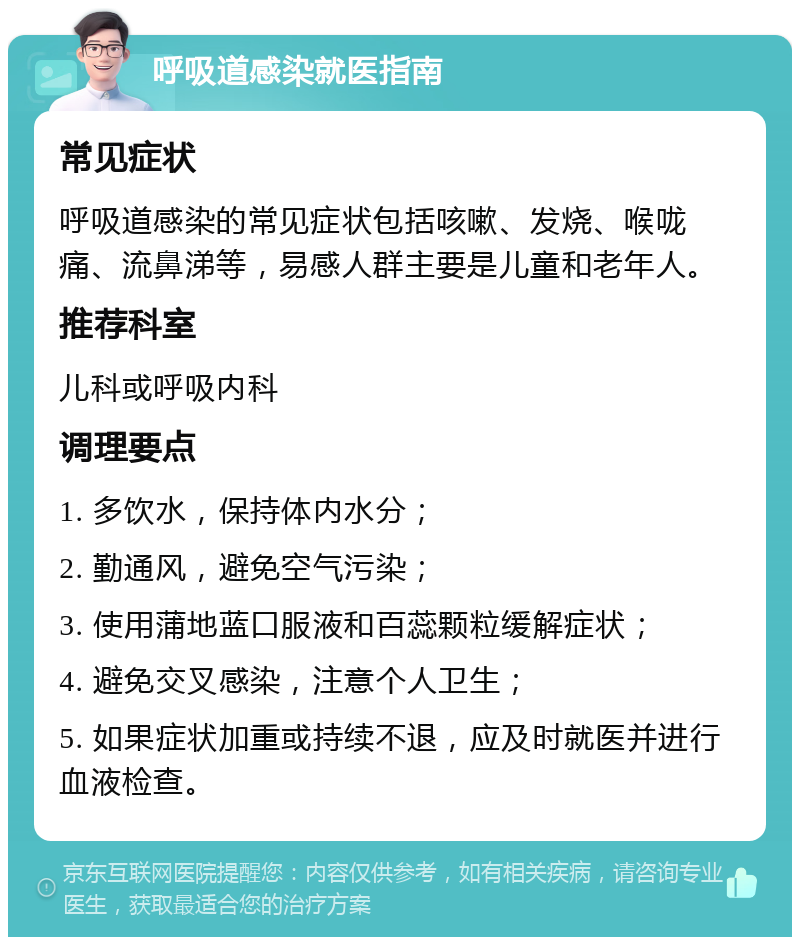 呼吸道感染就医指南 常见症状 呼吸道感染的常见症状包括咳嗽、发烧、喉咙痛、流鼻涕等，易感人群主要是儿童和老年人。 推荐科室 儿科或呼吸内科 调理要点 1. 多饮水，保持体内水分； 2. 勤通风，避免空气污染； 3. 使用蒲地蓝口服液和百蕊颗粒缓解症状； 4. 避免交叉感染，注意个人卫生； 5. 如果症状加重或持续不退，应及时就医并进行血液检查。