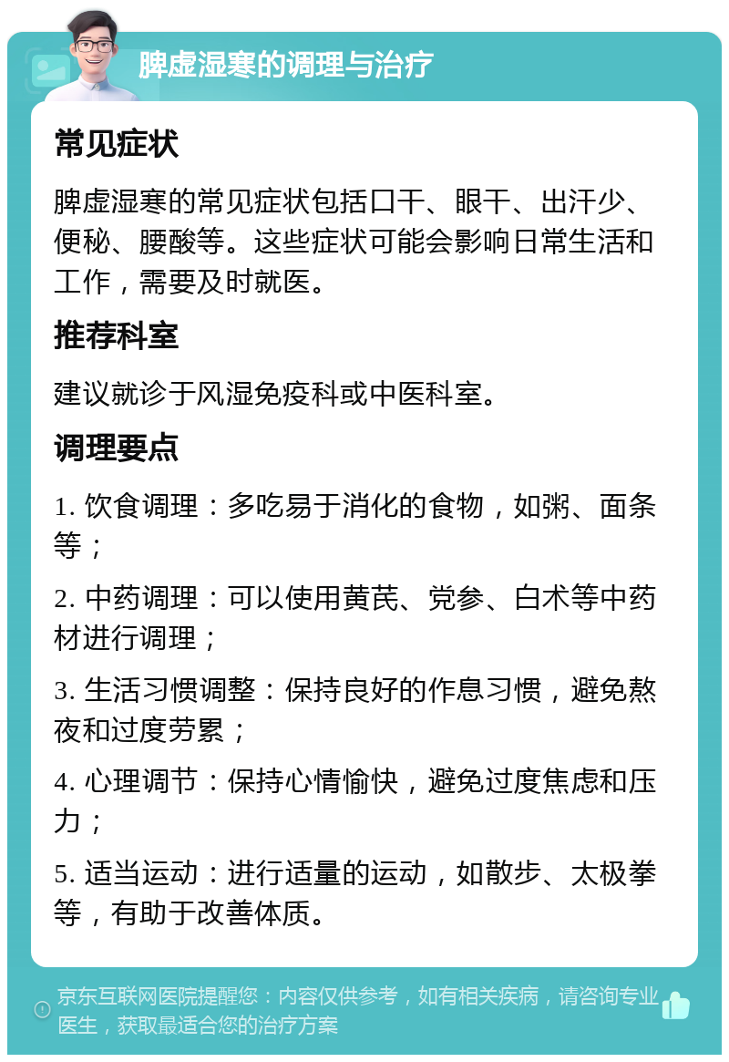 脾虚湿寒的调理与治疗 常见症状 脾虚湿寒的常见症状包括口干、眼干、出汗少、便秘、腰酸等。这些症状可能会影响日常生活和工作，需要及时就医。 推荐科室 建议就诊于风湿免疫科或中医科室。 调理要点 1. 饮食调理：多吃易于消化的食物，如粥、面条等； 2. 中药调理：可以使用黄芪、党参、白术等中药材进行调理； 3. 生活习惯调整：保持良好的作息习惯，避免熬夜和过度劳累； 4. 心理调节：保持心情愉快，避免过度焦虑和压力； 5. 适当运动：进行适量的运动，如散步、太极拳等，有助于改善体质。