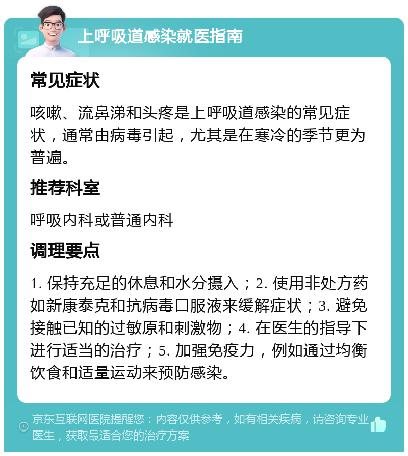 上呼吸道感染就医指南 常见症状 咳嗽、流鼻涕和头疼是上呼吸道感染的常见症状，通常由病毒引起，尤其是在寒冷的季节更为普遍。 推荐科室 呼吸内科或普通内科 调理要点 1. 保持充足的休息和水分摄入；2. 使用非处方药如新康泰克和抗病毒口服液来缓解症状；3. 避免接触已知的过敏原和刺激物；4. 在医生的指导下进行适当的治疗；5. 加强免疫力，例如通过均衡饮食和适量运动来预防感染。