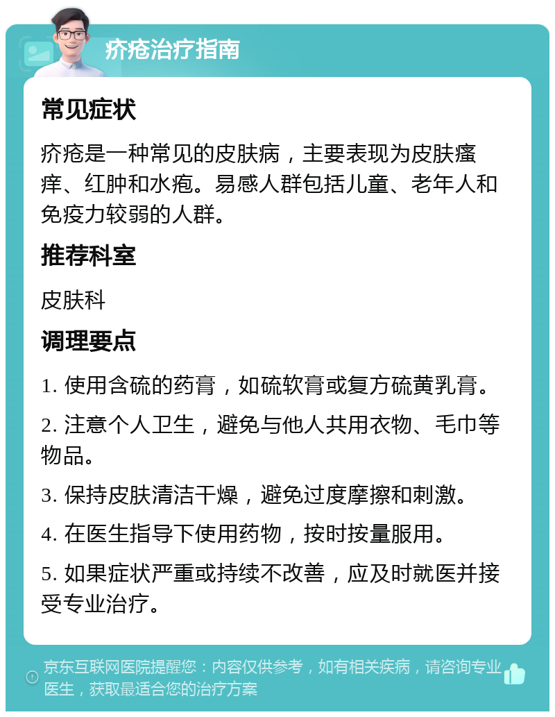 疥疮治疗指南 常见症状 疥疮是一种常见的皮肤病，主要表现为皮肤瘙痒、红肿和水疱。易感人群包括儿童、老年人和免疫力较弱的人群。 推荐科室 皮肤科 调理要点 1. 使用含硫的药膏，如硫软膏或复方硫黄乳膏。 2. 注意个人卫生，避免与他人共用衣物、毛巾等物品。 3. 保持皮肤清洁干燥，避免过度摩擦和刺激。 4. 在医生指导下使用药物，按时按量服用。 5. 如果症状严重或持续不改善，应及时就医并接受专业治疗。