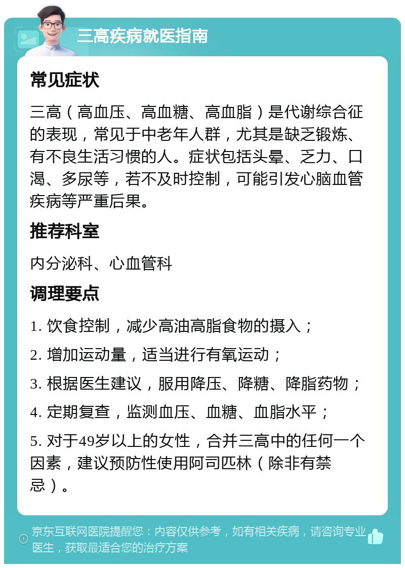 三高疾病就医指南 常见症状 三高（高血压、高血糖、高血脂）是代谢综合征的表现，常见于中老年人群，尤其是缺乏锻炼、有不良生活习惯的人。症状包括头晕、乏力、口渴、多尿等，若不及时控制，可能引发心脑血管疾病等严重后果。 推荐科室 内分泌科、心血管科 调理要点 1. 饮食控制，减少高油高脂食物的摄入； 2. 增加运动量，适当进行有氧运动； 3. 根据医生建议，服用降压、降糖、降脂药物； 4. 定期复查，监测血压、血糖、血脂水平； 5. 对于49岁以上的女性，合并三高中的任何一个因素，建议预防性使用阿司匹林（除非有禁忌）。