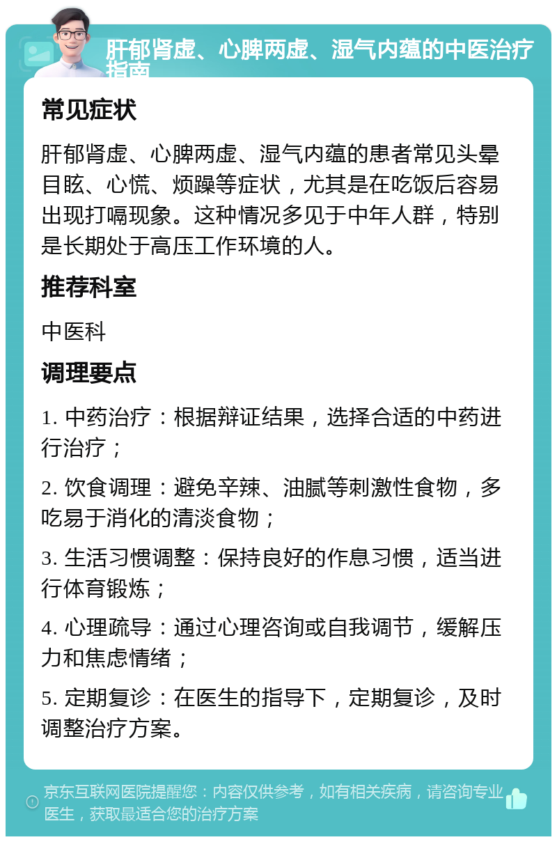 肝郁肾虚、心脾两虚、湿气内蕴的中医治疗指南 常见症状 肝郁肾虚、心脾两虚、湿气内蕴的患者常见头晕目眩、心慌、烦躁等症状，尤其是在吃饭后容易出现打嗝现象。这种情况多见于中年人群，特别是长期处于高压工作环境的人。 推荐科室 中医科 调理要点 1. 中药治疗：根据辩证结果，选择合适的中药进行治疗； 2. 饮食调理：避免辛辣、油腻等刺激性食物，多吃易于消化的清淡食物； 3. 生活习惯调整：保持良好的作息习惯，适当进行体育锻炼； 4. 心理疏导：通过心理咨询或自我调节，缓解压力和焦虑情绪； 5. 定期复诊：在医生的指导下，定期复诊，及时调整治疗方案。