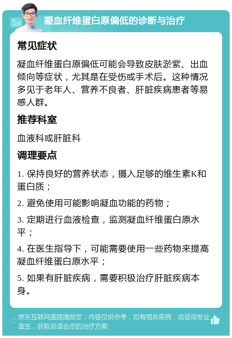 凝血纤维蛋白原偏低的诊断与治疗 常见症状 凝血纤维蛋白原偏低可能会导致皮肤淤紫、出血倾向等症状，尤其是在受伤或手术后。这种情况多见于老年人、营养不良者、肝脏疾病患者等易感人群。 推荐科室 血液科或肝脏科 调理要点 1. 保持良好的营养状态，摄入足够的维生素K和蛋白质； 2. 避免使用可能影响凝血功能的药物； 3. 定期进行血液检查，监测凝血纤维蛋白原水平； 4. 在医生指导下，可能需要使用一些药物来提高凝血纤维蛋白原水平； 5. 如果有肝脏疾病，需要积极治疗肝脏疾病本身。