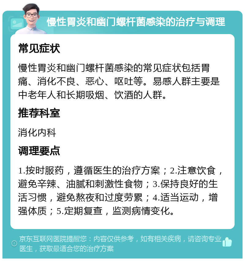 慢性胃炎和幽门螺杆菌感染的治疗与调理 常见症状 慢性胃炎和幽门螺杆菌感染的常见症状包括胃痛、消化不良、恶心、呕吐等。易感人群主要是中老年人和长期吸烟、饮酒的人群。 推荐科室 消化内科 调理要点 1.按时服药，遵循医生的治疗方案；2.注意饮食，避免辛辣、油腻和刺激性食物；3.保持良好的生活习惯，避免熬夜和过度劳累；4.适当运动，增强体质；5.定期复查，监测病情变化。