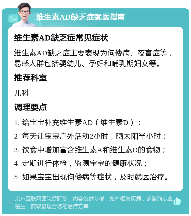 维生素AD缺乏症就医指南 维生素AD缺乏症常见症状 维生素AD缺乏症主要表现为佝偻病、夜盲症等，易感人群包括婴幼儿、孕妇和哺乳期妇女等。 推荐科室 儿科 调理要点 1. 给宝宝补充维生素AD（维生素D）； 2. 每天让宝宝户外活动2小时，晒太阳半小时； 3. 饮食中增加富含维生素A和维生素D的食物； 4. 定期进行体检，监测宝宝的健康状况； 5. 如果宝宝出现佝偻病等症状，及时就医治疗。