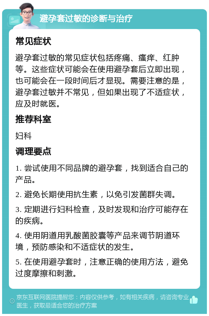 避孕套过敏的诊断与治疗 常见症状 避孕套过敏的常见症状包括疼痛、瘙痒、红肿等。这些症状可能会在使用避孕套后立即出现，也可能会在一段时间后才显现。需要注意的是，避孕套过敏并不常见，但如果出现了不适症状，应及时就医。 推荐科室 妇科 调理要点 1. 尝试使用不同品牌的避孕套，找到适合自己的产品。 2. 避免长期使用抗生素，以免引发菌群失调。 3. 定期进行妇科检查，及时发现和治疗可能存在的疾病。 4. 使用阴道用乳酸菌胶囊等产品来调节阴道环境，预防感染和不适症状的发生。 5. 在使用避孕套时，注意正确的使用方法，避免过度摩擦和刺激。