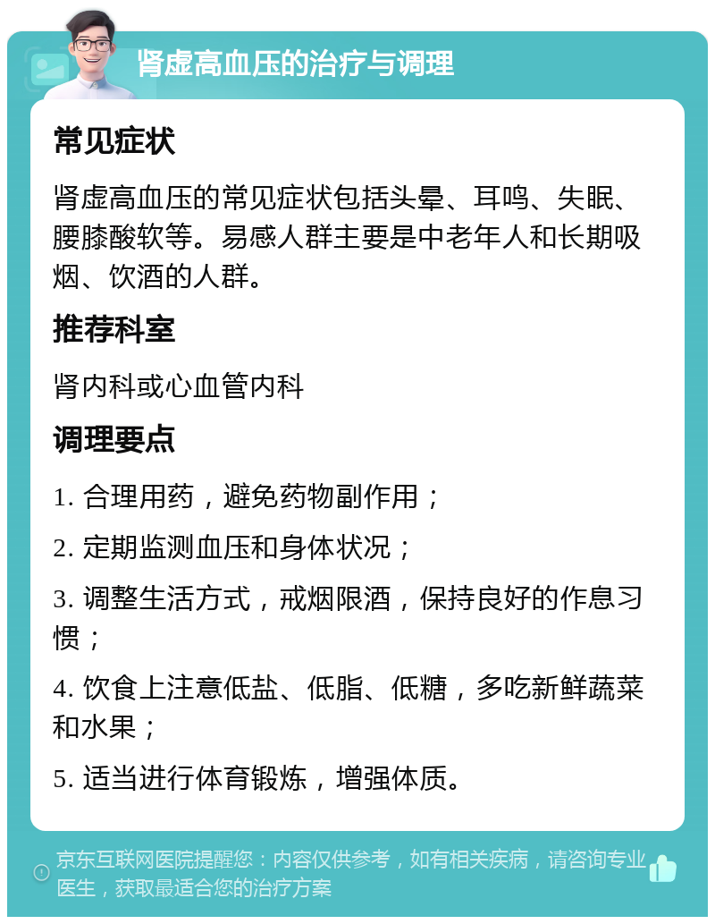 肾虚高血压的治疗与调理 常见症状 肾虚高血压的常见症状包括头晕、耳鸣、失眠、腰膝酸软等。易感人群主要是中老年人和长期吸烟、饮酒的人群。 推荐科室 肾内科或心血管内科 调理要点 1. 合理用药，避免药物副作用； 2. 定期监测血压和身体状况； 3. 调整生活方式，戒烟限酒，保持良好的作息习惯； 4. 饮食上注意低盐、低脂、低糖，多吃新鲜蔬菜和水果； 5. 适当进行体育锻炼，增强体质。