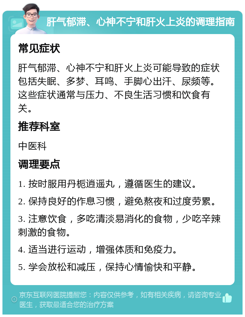 肝气郁滞、心神不宁和肝火上炎的调理指南 常见症状 肝气郁滞、心神不宁和肝火上炎可能导致的症状包括失眠、多梦、耳鸣、手脚心出汗、尿频等。这些症状通常与压力、不良生活习惯和饮食有关。 推荐科室 中医科 调理要点 1. 按时服用丹栀逍遥丸，遵循医生的建议。 2. 保持良好的作息习惯，避免熬夜和过度劳累。 3. 注意饮食，多吃清淡易消化的食物，少吃辛辣刺激的食物。 4. 适当进行运动，增强体质和免疫力。 5. 学会放松和减压，保持心情愉快和平静。