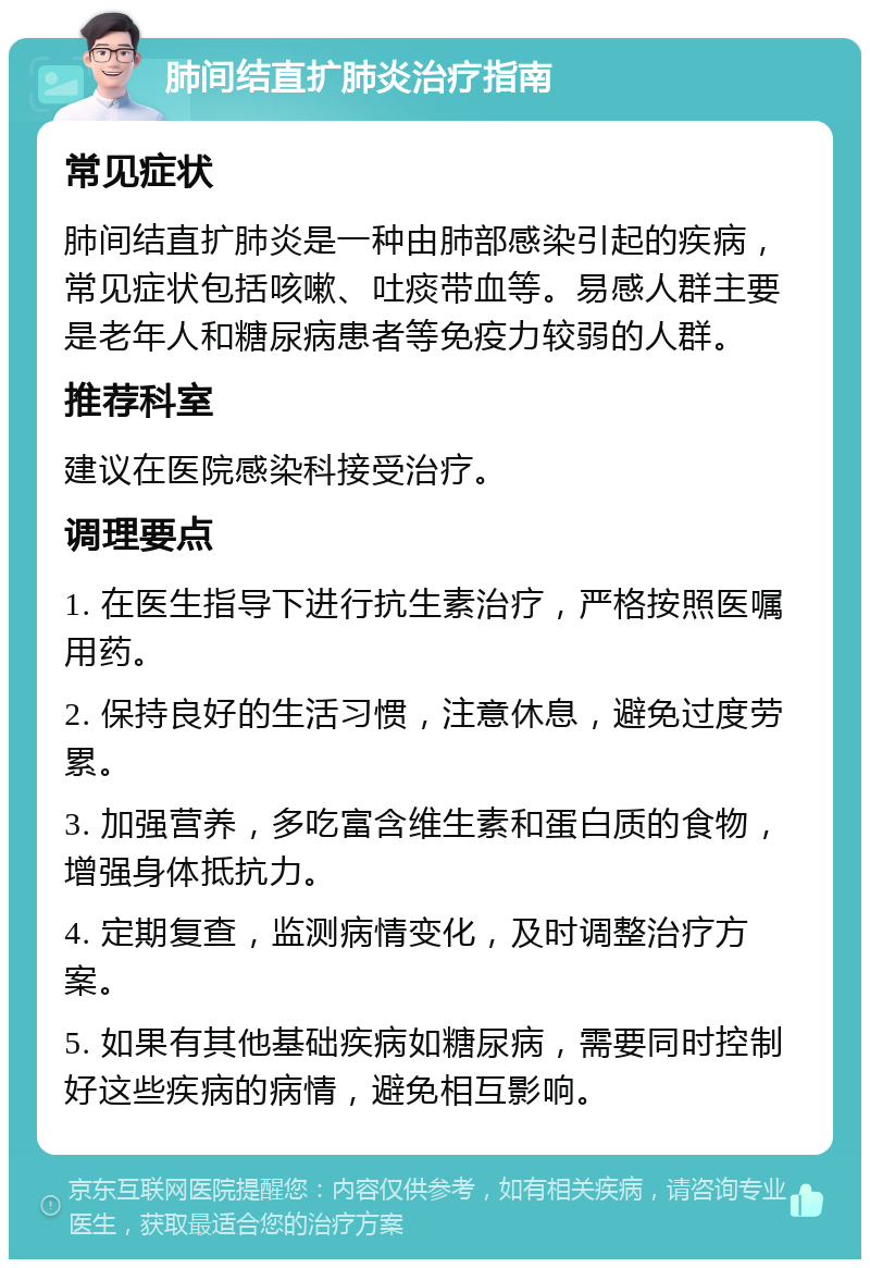 肺间结直扩肺炎治疗指南 常见症状 肺间结直扩肺炎是一种由肺部感染引起的疾病，常见症状包括咳嗽、吐痰带血等。易感人群主要是老年人和糖尿病患者等免疫力较弱的人群。 推荐科室 建议在医院感染科接受治疗。 调理要点 1. 在医生指导下进行抗生素治疗，严格按照医嘱用药。 2. 保持良好的生活习惯，注意休息，避免过度劳累。 3. 加强营养，多吃富含维生素和蛋白质的食物，增强身体抵抗力。 4. 定期复查，监测病情变化，及时调整治疗方案。 5. 如果有其他基础疾病如糖尿病，需要同时控制好这些疾病的病情，避免相互影响。