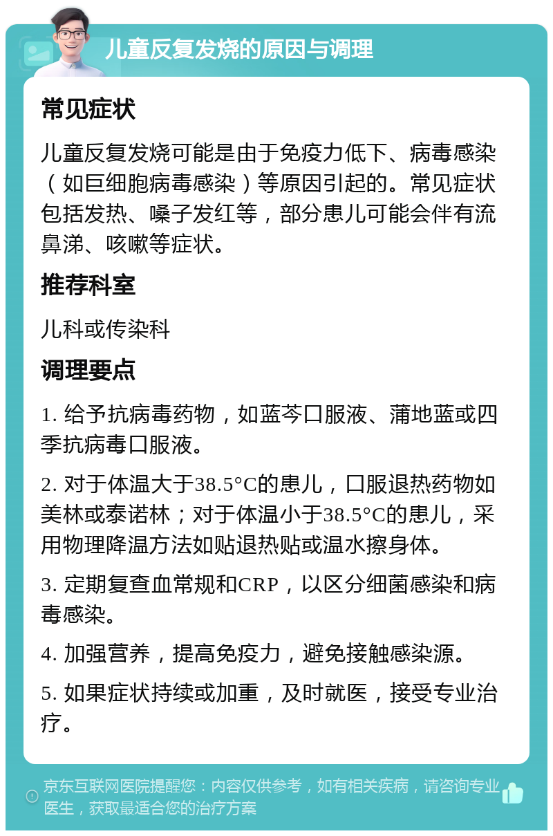 儿童反复发烧的原因与调理 常见症状 儿童反复发烧可能是由于免疫力低下、病毒感染（如巨细胞病毒感染）等原因引起的。常见症状包括发热、嗓子发红等，部分患儿可能会伴有流鼻涕、咳嗽等症状。 推荐科室 儿科或传染科 调理要点 1. 给予抗病毒药物，如蓝芩口服液、蒲地蓝或四季抗病毒口服液。 2. 对于体温大于38.5°C的患儿，口服退热药物如美林或泰诺林；对于体温小于38.5°C的患儿，采用物理降温方法如贴退热贴或温水擦身体。 3. 定期复查血常规和CRP，以区分细菌感染和病毒感染。 4. 加强营养，提高免疫力，避免接触感染源。 5. 如果症状持续或加重，及时就医，接受专业治疗。