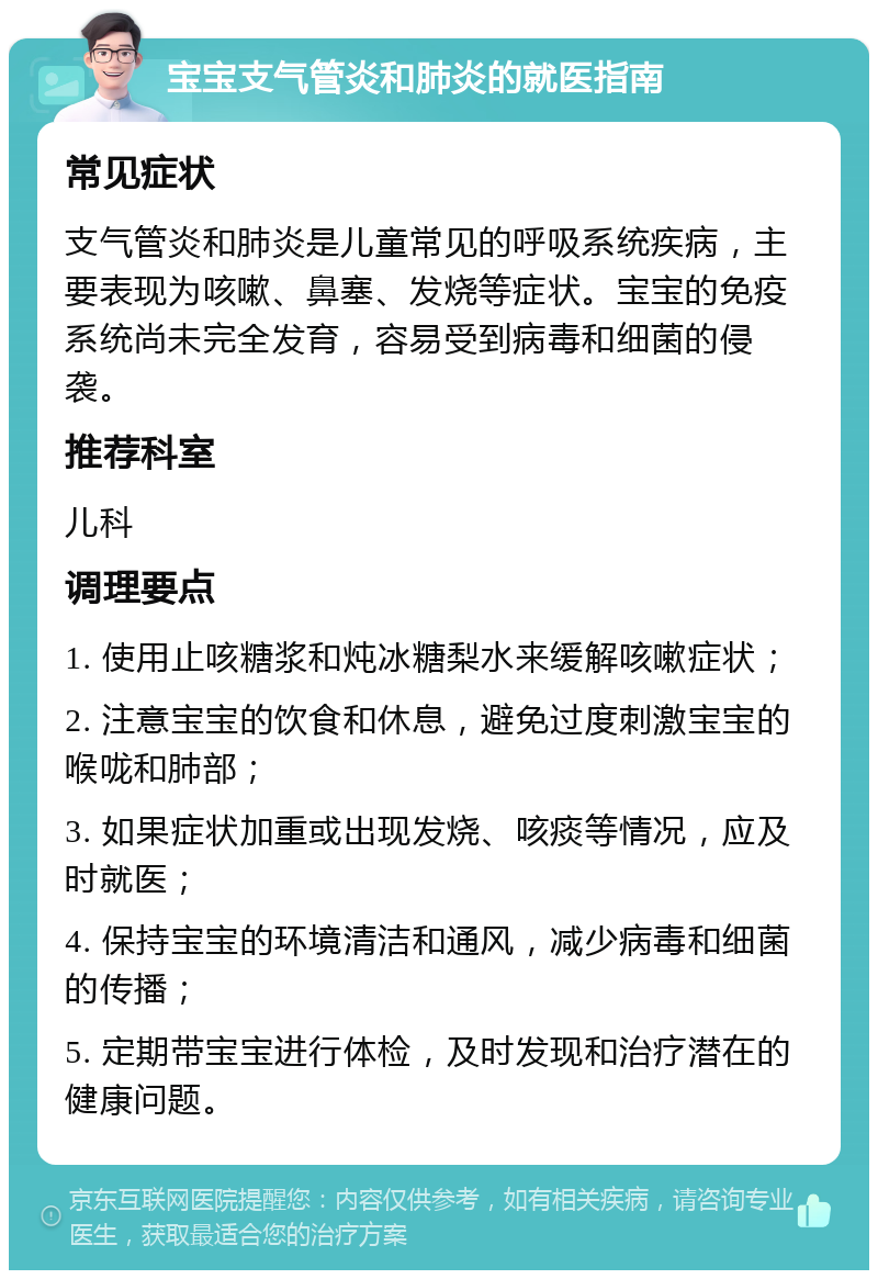 宝宝支气管炎和肺炎的就医指南 常见症状 支气管炎和肺炎是儿童常见的呼吸系统疾病，主要表现为咳嗽、鼻塞、发烧等症状。宝宝的免疫系统尚未完全发育，容易受到病毒和细菌的侵袭。 推荐科室 儿科 调理要点 1. 使用止咳糖浆和炖冰糖梨水来缓解咳嗽症状； 2. 注意宝宝的饮食和休息，避免过度刺激宝宝的喉咙和肺部； 3. 如果症状加重或出现发烧、咳痰等情况，应及时就医； 4. 保持宝宝的环境清洁和通风，减少病毒和细菌的传播； 5. 定期带宝宝进行体检，及时发现和治疗潜在的健康问题。