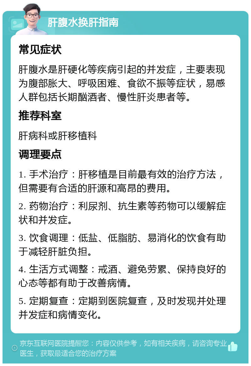 肝腹水换肝指南 常见症状 肝腹水是肝硬化等疾病引起的并发症，主要表现为腹部胀大、呼吸困难、食欲不振等症状，易感人群包括长期酗酒者、慢性肝炎患者等。 推荐科室 肝病科或肝移植科 调理要点 1. 手术治疗：肝移植是目前最有效的治疗方法，但需要有合适的肝源和高昂的费用。 2. 药物治疗：利尿剂、抗生素等药物可以缓解症状和并发症。 3. 饮食调理：低盐、低脂肪、易消化的饮食有助于减轻肝脏负担。 4. 生活方式调整：戒酒、避免劳累、保持良好的心态等都有助于改善病情。 5. 定期复查：定期到医院复查，及时发现并处理并发症和病情变化。