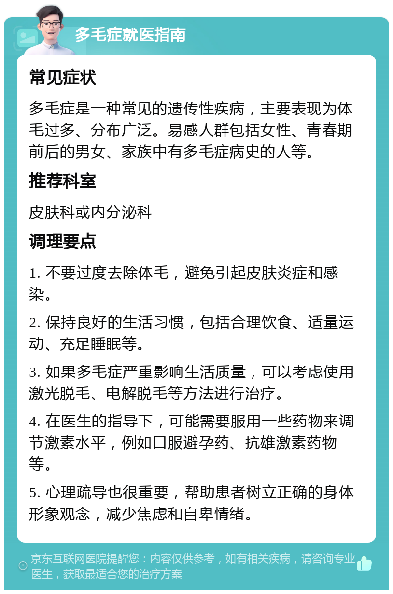 多毛症就医指南 常见症状 多毛症是一种常见的遗传性疾病，主要表现为体毛过多、分布广泛。易感人群包括女性、青春期前后的男女、家族中有多毛症病史的人等。 推荐科室 皮肤科或内分泌科 调理要点 1. 不要过度去除体毛，避免引起皮肤炎症和感染。 2. 保持良好的生活习惯，包括合理饮食、适量运动、充足睡眠等。 3. 如果多毛症严重影响生活质量，可以考虑使用激光脱毛、电解脱毛等方法进行治疗。 4. 在医生的指导下，可能需要服用一些药物来调节激素水平，例如口服避孕药、抗雄激素药物等。 5. 心理疏导也很重要，帮助患者树立正确的身体形象观念，减少焦虑和自卑情绪。