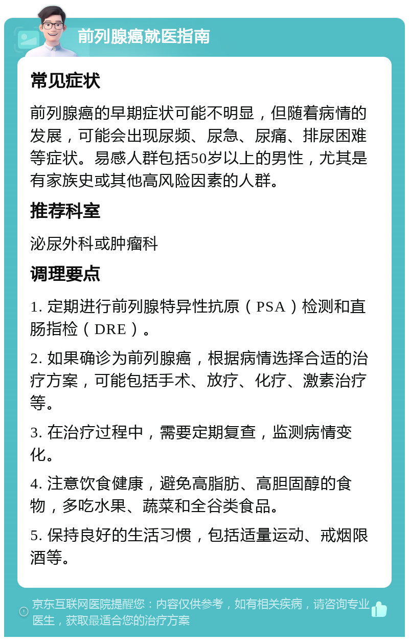 前列腺癌就医指南 常见症状 前列腺癌的早期症状可能不明显，但随着病情的发展，可能会出现尿频、尿急、尿痛、排尿困难等症状。易感人群包括50岁以上的男性，尤其是有家族史或其他高风险因素的人群。 推荐科室 泌尿外科或肿瘤科 调理要点 1. 定期进行前列腺特异性抗原（PSA）检测和直肠指检（DRE）。 2. 如果确诊为前列腺癌，根据病情选择合适的治疗方案，可能包括手术、放疗、化疗、激素治疗等。 3. 在治疗过程中，需要定期复查，监测病情变化。 4. 注意饮食健康，避免高脂肪、高胆固醇的食物，多吃水果、蔬菜和全谷类食品。 5. 保持良好的生活习惯，包括适量运动、戒烟限酒等。