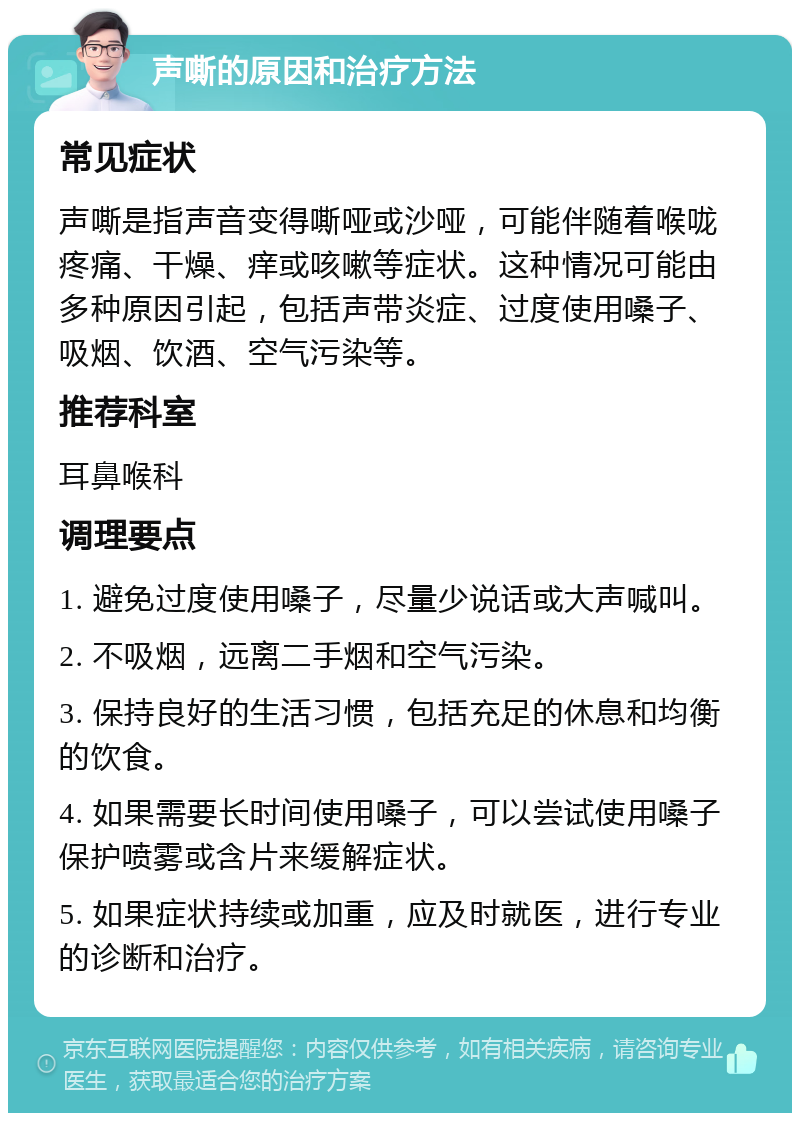 声嘶的原因和治疗方法 常见症状 声嘶是指声音变得嘶哑或沙哑，可能伴随着喉咙疼痛、干燥、痒或咳嗽等症状。这种情况可能由多种原因引起，包括声带炎症、过度使用嗓子、吸烟、饮酒、空气污染等。 推荐科室 耳鼻喉科 调理要点 1. 避免过度使用嗓子，尽量少说话或大声喊叫。 2. 不吸烟，远离二手烟和空气污染。 3. 保持良好的生活习惯，包括充足的休息和均衡的饮食。 4. 如果需要长时间使用嗓子，可以尝试使用嗓子保护喷雾或含片来缓解症状。 5. 如果症状持续或加重，应及时就医，进行专业的诊断和治疗。