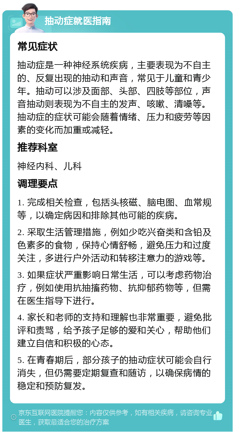 抽动症就医指南 常见症状 抽动症是一种神经系统疾病，主要表现为不自主的、反复出现的抽动和声音，常见于儿童和青少年。抽动可以涉及面部、头部、四肢等部位，声音抽动则表现为不自主的发声、咳嗽、清嗓等。抽动症的症状可能会随着情绪、压力和疲劳等因素的变化而加重或减轻。 推荐科室 神经内科、儿科 调理要点 1. 完成相关检查，包括头核磁、脑电图、血常规等，以确定病因和排除其他可能的疾病。 2. 采取生活管理措施，例如少吃兴奋类和含铅及色素多的食物，保持心情舒畅，避免压力和过度关注，多进行户外活动和转移注意力的游戏等。 3. 如果症状严重影响日常生活，可以考虑药物治疗，例如使用抗抽搐药物、抗抑郁药物等，但需在医生指导下进行。 4. 家长和老师的支持和理解也非常重要，避免批评和责骂，给予孩子足够的爱和关心，帮助他们建立自信和积极的心态。 5. 在青春期后，部分孩子的抽动症状可能会自行消失，但仍需要定期复查和随访，以确保病情的稳定和预防复发。