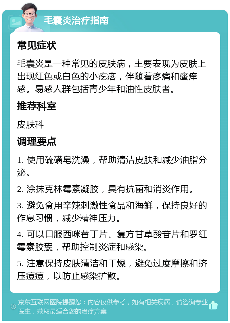 毛囊炎治疗指南 常见症状 毛囊炎是一种常见的皮肤病，主要表现为皮肤上出现红色或白色的小疙瘩，伴随着疼痛和瘙痒感。易感人群包括青少年和油性皮肤者。 推荐科室 皮肤科 调理要点 1. 使用硫磺皂洗澡，帮助清洁皮肤和减少油脂分泌。 2. 涂抹克林霉素凝胶，具有抗菌和消炎作用。 3. 避免食用辛辣刺激性食品和海鲜，保持良好的作息习惯，减少精神压力。 4. 可以口服西咪替丁片、复方甘草酸苷片和罗红霉素胶囊，帮助控制炎症和感染。 5. 注意保持皮肤清洁和干燥，避免过度摩擦和挤压痘痘，以防止感染扩散。