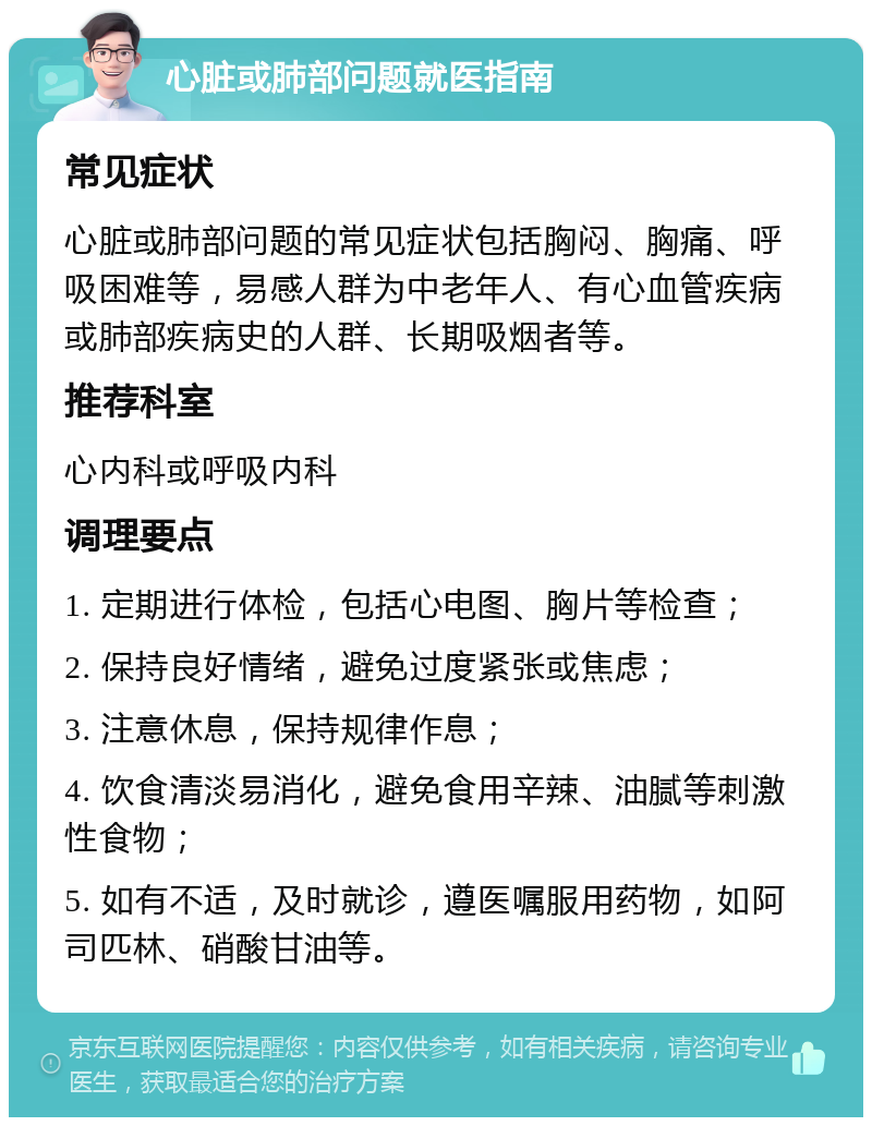 心脏或肺部问题就医指南 常见症状 心脏或肺部问题的常见症状包括胸闷、胸痛、呼吸困难等，易感人群为中老年人、有心血管疾病或肺部疾病史的人群、长期吸烟者等。 推荐科室 心内科或呼吸内科 调理要点 1. 定期进行体检，包括心电图、胸片等检查； 2. 保持良好情绪，避免过度紧张或焦虑； 3. 注意休息，保持规律作息； 4. 饮食清淡易消化，避免食用辛辣、油腻等刺激性食物； 5. 如有不适，及时就诊，遵医嘱服用药物，如阿司匹林、硝酸甘油等。