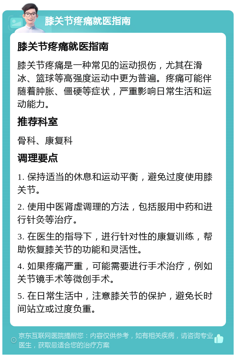 膝关节疼痛就医指南 膝关节疼痛就医指南 膝关节疼痛是一种常见的运动损伤，尤其在滑冰、篮球等高强度运动中更为普遍。疼痛可能伴随着肿胀、僵硬等症状，严重影响日常生活和运动能力。 推荐科室 骨科、康复科 调理要点 1. 保持适当的休息和运动平衡，避免过度使用膝关节。 2. 使用中医肾虚调理的方法，包括服用中药和进行针灸等治疗。 3. 在医生的指导下，进行针对性的康复训练，帮助恢复膝关节的功能和灵活性。 4. 如果疼痛严重，可能需要进行手术治疗，例如关节镜手术等微创手术。 5. 在日常生活中，注意膝关节的保护，避免长时间站立或过度负重。