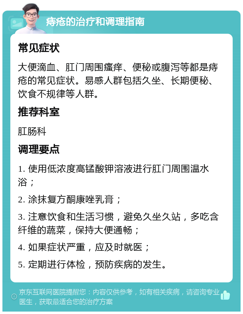 痔疮的治疗和调理指南 常见症状 大便滴血、肛门周围瘙痒、便秘或腹泻等都是痔疮的常见症状。易感人群包括久坐、长期便秘、饮食不规律等人群。 推荐科室 肛肠科 调理要点 1. 使用低浓度高锰酸钾溶液进行肛门周围温水浴； 2. 涂抹复方酮康唑乳膏； 3. 注意饮食和生活习惯，避免久坐久站，多吃含纤维的蔬菜，保持大便通畅； 4. 如果症状严重，应及时就医； 5. 定期进行体检，预防疾病的发生。