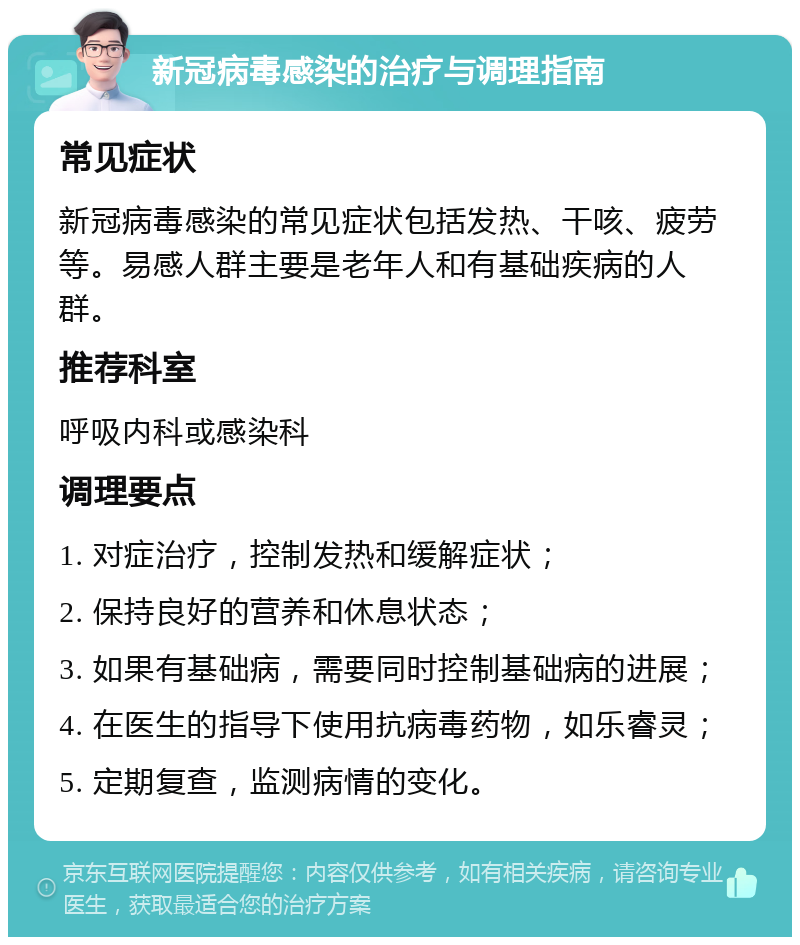 新冠病毒感染的治疗与调理指南 常见症状 新冠病毒感染的常见症状包括发热、干咳、疲劳等。易感人群主要是老年人和有基础疾病的人群。 推荐科室 呼吸内科或感染科 调理要点 1. 对症治疗，控制发热和缓解症状； 2. 保持良好的营养和休息状态； 3. 如果有基础病，需要同时控制基础病的进展； 4. 在医生的指导下使用抗病毒药物，如乐睿灵； 5. 定期复查，监测病情的变化。