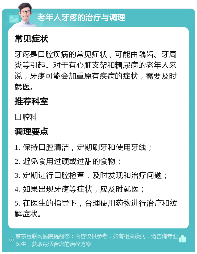 老年人牙疼的治疗与调理 常见症状 牙疼是口腔疾病的常见症状，可能由龋齿、牙周炎等引起。对于有心脏支架和糖尿病的老年人来说，牙疼可能会加重原有疾病的症状，需要及时就医。 推荐科室 口腔科 调理要点 1. 保持口腔清洁，定期刷牙和使用牙线； 2. 避免食用过硬或过甜的食物； 3. 定期进行口腔检查，及时发现和治疗问题； 4. 如果出现牙疼等症状，应及时就医； 5. 在医生的指导下，合理使用药物进行治疗和缓解症状。