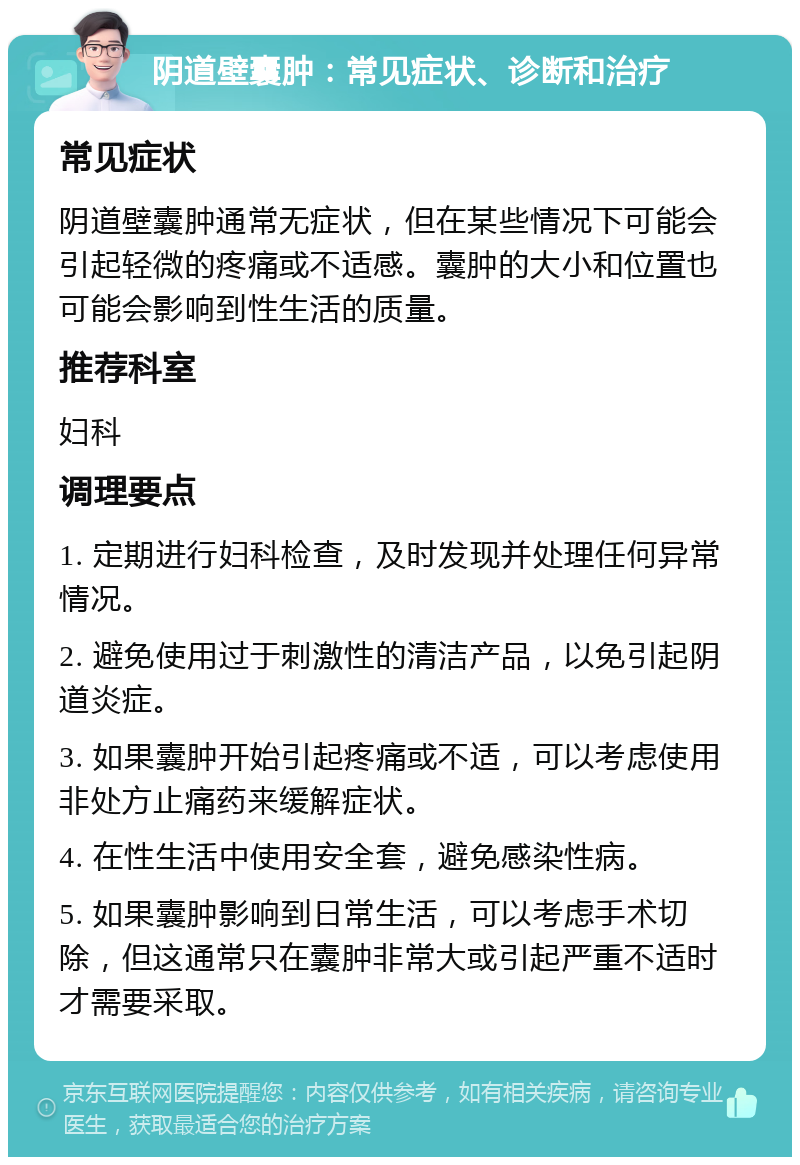 阴道壁囊肿：常见症状、诊断和治疗 常见症状 阴道壁囊肿通常无症状，但在某些情况下可能会引起轻微的疼痛或不适感。囊肿的大小和位置也可能会影响到性生活的质量。 推荐科室 妇科 调理要点 1. 定期进行妇科检查，及时发现并处理任何异常情况。 2. 避免使用过于刺激性的清洁产品，以免引起阴道炎症。 3. 如果囊肿开始引起疼痛或不适，可以考虑使用非处方止痛药来缓解症状。 4. 在性生活中使用安全套，避免感染性病。 5. 如果囊肿影响到日常生活，可以考虑手术切除，但这通常只在囊肿非常大或引起严重不适时才需要采取。