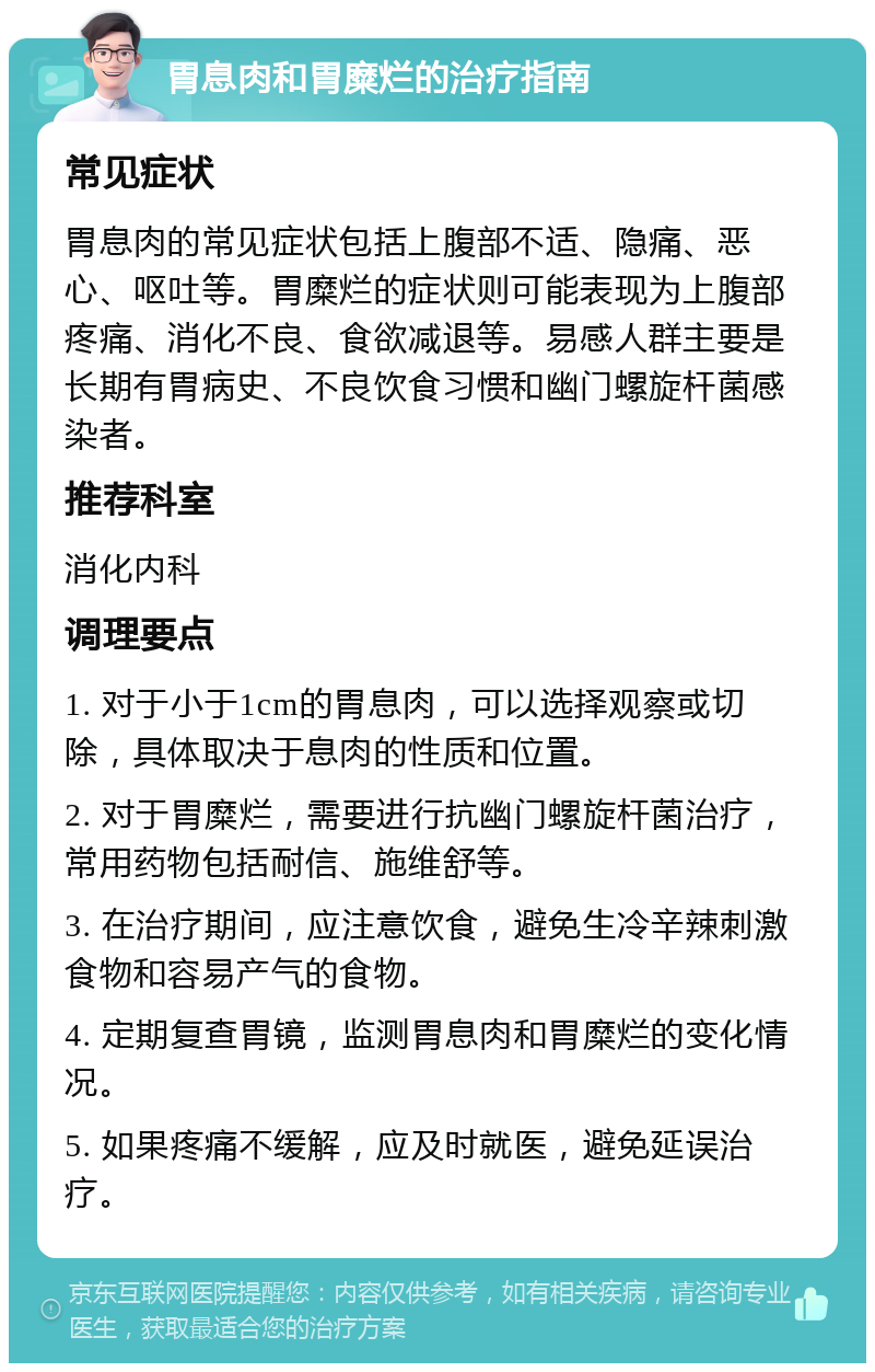 胃息肉和胃糜烂的治疗指南 常见症状 胃息肉的常见症状包括上腹部不适、隐痛、恶心、呕吐等。胃糜烂的症状则可能表现为上腹部疼痛、消化不良、食欲减退等。易感人群主要是长期有胃病史、不良饮食习惯和幽门螺旋杆菌感染者。 推荐科室 消化内科 调理要点 1. 对于小于1cm的胃息肉，可以选择观察或切除，具体取决于息肉的性质和位置。 2. 对于胃糜烂，需要进行抗幽门螺旋杆菌治疗，常用药物包括耐信、施维舒等。 3. 在治疗期间，应注意饮食，避免生冷辛辣刺激食物和容易产气的食物。 4. 定期复查胃镜，监测胃息肉和胃糜烂的变化情况。 5. 如果疼痛不缓解，应及时就医，避免延误治疗。