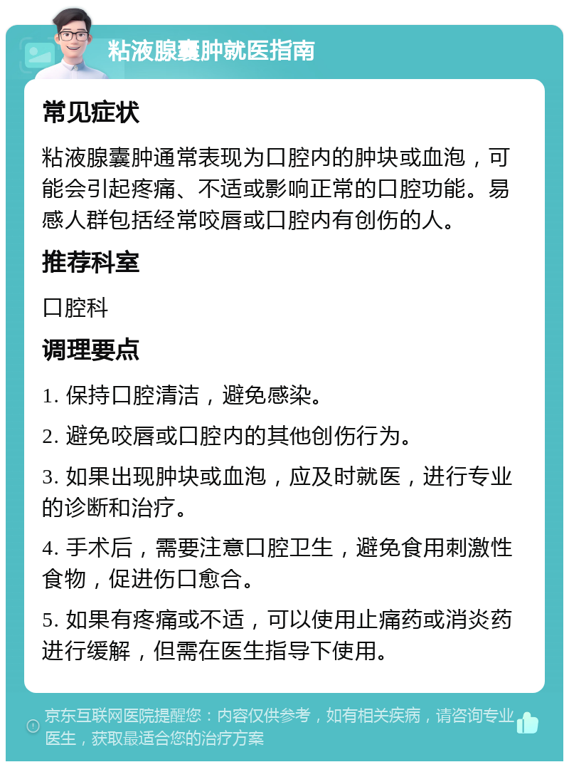 粘液腺囊肿就医指南 常见症状 粘液腺囊肿通常表现为口腔内的肿块或血泡，可能会引起疼痛、不适或影响正常的口腔功能。易感人群包括经常咬唇或口腔内有创伤的人。 推荐科室 口腔科 调理要点 1. 保持口腔清洁，避免感染。 2. 避免咬唇或口腔内的其他创伤行为。 3. 如果出现肿块或血泡，应及时就医，进行专业的诊断和治疗。 4. 手术后，需要注意口腔卫生，避免食用刺激性食物，促进伤口愈合。 5. 如果有疼痛或不适，可以使用止痛药或消炎药进行缓解，但需在医生指导下使用。