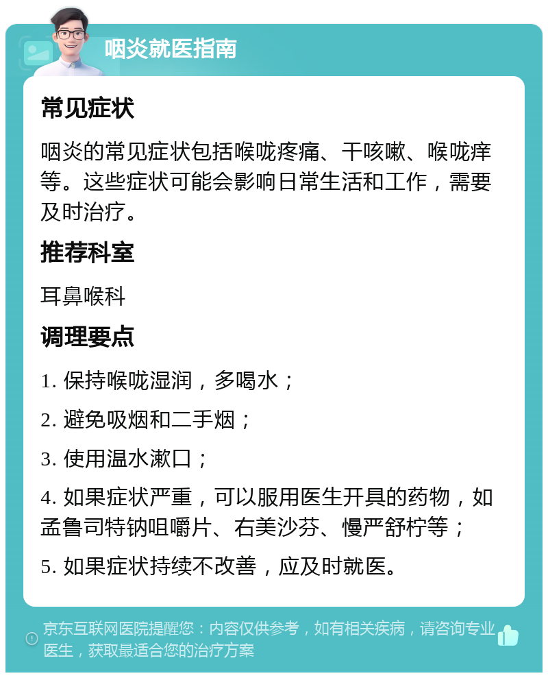 咽炎就医指南 常见症状 咽炎的常见症状包括喉咙疼痛、干咳嗽、喉咙痒等。这些症状可能会影响日常生活和工作，需要及时治疗。 推荐科室 耳鼻喉科 调理要点 1. 保持喉咙湿润，多喝水； 2. 避免吸烟和二手烟； 3. 使用温水漱口； 4. 如果症状严重，可以服用医生开具的药物，如孟鲁司特钠咀嚼片、右美沙芬、慢严舒柠等； 5. 如果症状持续不改善，应及时就医。