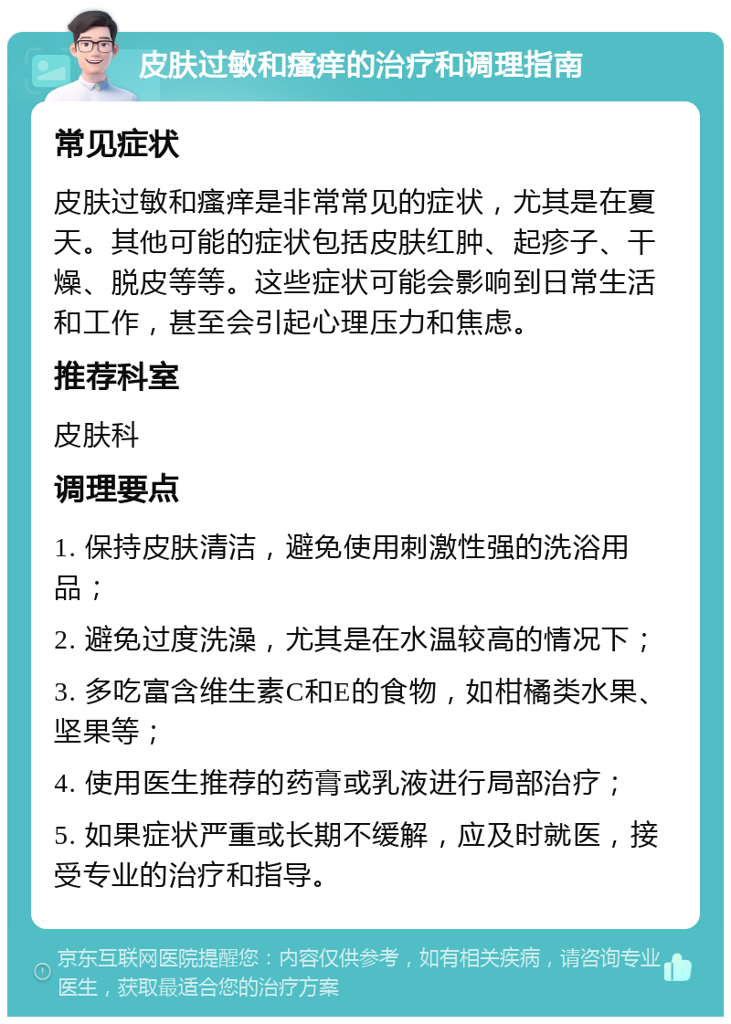 皮肤过敏和瘙痒的治疗和调理指南 常见症状 皮肤过敏和瘙痒是非常常见的症状，尤其是在夏天。其他可能的症状包括皮肤红肿、起疹子、干燥、脱皮等等。这些症状可能会影响到日常生活和工作，甚至会引起心理压力和焦虑。 推荐科室 皮肤科 调理要点 1. 保持皮肤清洁，避免使用刺激性强的洗浴用品； 2. 避免过度洗澡，尤其是在水温较高的情况下； 3. 多吃富含维生素C和E的食物，如柑橘类水果、坚果等； 4. 使用医生推荐的药膏或乳液进行局部治疗； 5. 如果症状严重或长期不缓解，应及时就医，接受专业的治疗和指导。