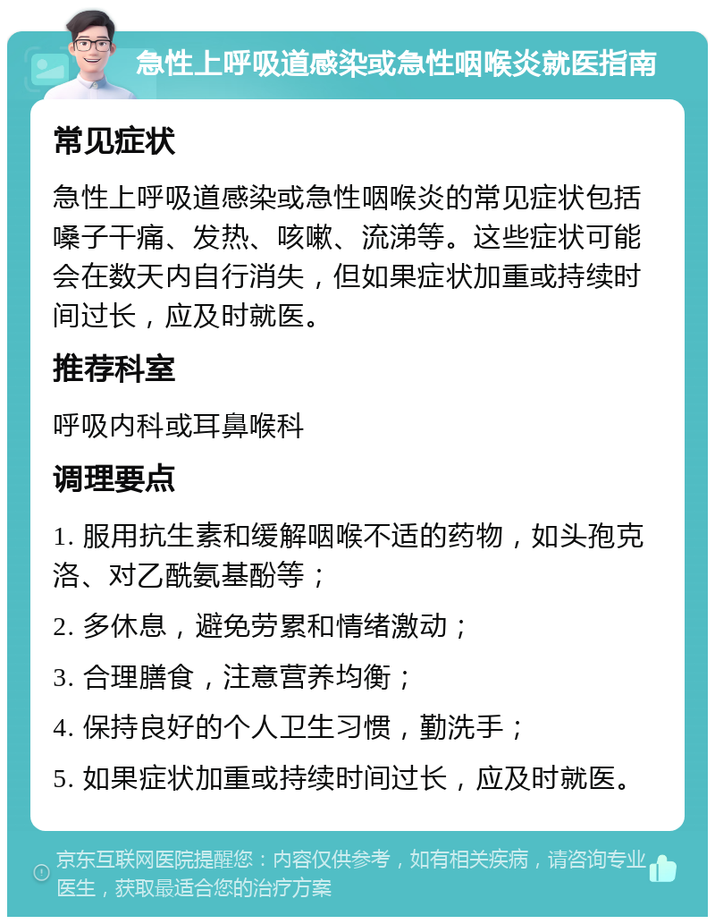 急性上呼吸道感染或急性咽喉炎就医指南 常见症状 急性上呼吸道感染或急性咽喉炎的常见症状包括嗓子干痛、发热、咳嗽、流涕等。这些症状可能会在数天内自行消失，但如果症状加重或持续时间过长，应及时就医。 推荐科室 呼吸内科或耳鼻喉科 调理要点 1. 服用抗生素和缓解咽喉不适的药物，如头孢克洛、对乙酰氨基酚等； 2. 多休息，避免劳累和情绪激动； 3. 合理膳食，注意营养均衡； 4. 保持良好的个人卫生习惯，勤洗手； 5. 如果症状加重或持续时间过长，应及时就医。