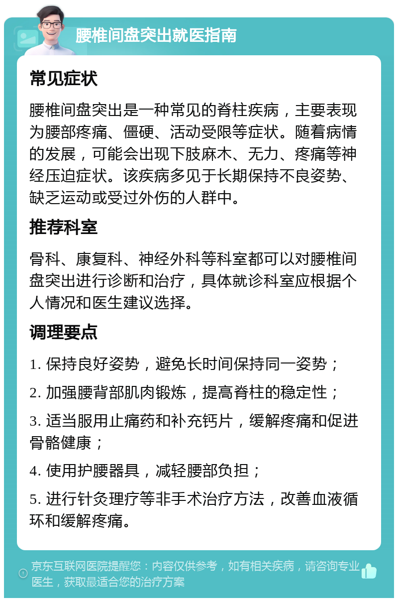 腰椎间盘突出就医指南 常见症状 腰椎间盘突出是一种常见的脊柱疾病，主要表现为腰部疼痛、僵硬、活动受限等症状。随着病情的发展，可能会出现下肢麻木、无力、疼痛等神经压迫症状。该疾病多见于长期保持不良姿势、缺乏运动或受过外伤的人群中。 推荐科室 骨科、康复科、神经外科等科室都可以对腰椎间盘突出进行诊断和治疗，具体就诊科室应根据个人情况和医生建议选择。 调理要点 1. 保持良好姿势，避免长时间保持同一姿势； 2. 加强腰背部肌肉锻炼，提高脊柱的稳定性； 3. 适当服用止痛药和补充钙片，缓解疼痛和促进骨骼健康； 4. 使用护腰器具，减轻腰部负担； 5. 进行针灸理疗等非手术治疗方法，改善血液循环和缓解疼痛。