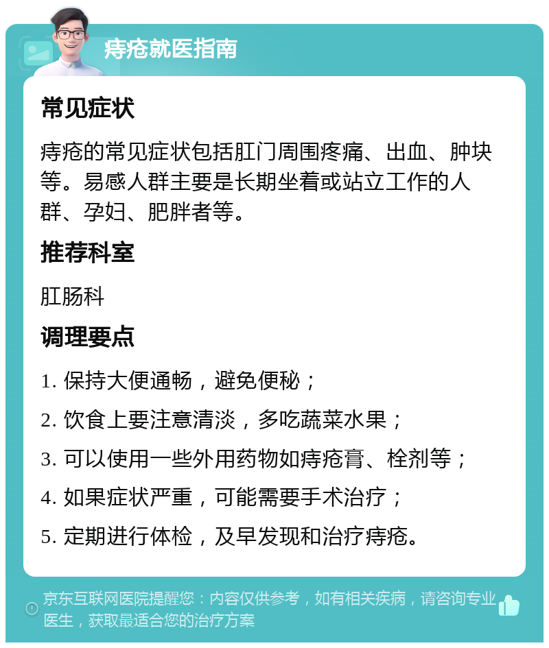 痔疮就医指南 常见症状 痔疮的常见症状包括肛门周围疼痛、出血、肿块等。易感人群主要是长期坐着或站立工作的人群、孕妇、肥胖者等。 推荐科室 肛肠科 调理要点 1. 保持大便通畅，避免便秘； 2. 饮食上要注意清淡，多吃蔬菜水果； 3. 可以使用一些外用药物如痔疮膏、栓剂等； 4. 如果症状严重，可能需要手术治疗； 5. 定期进行体检，及早发现和治疗痔疮。