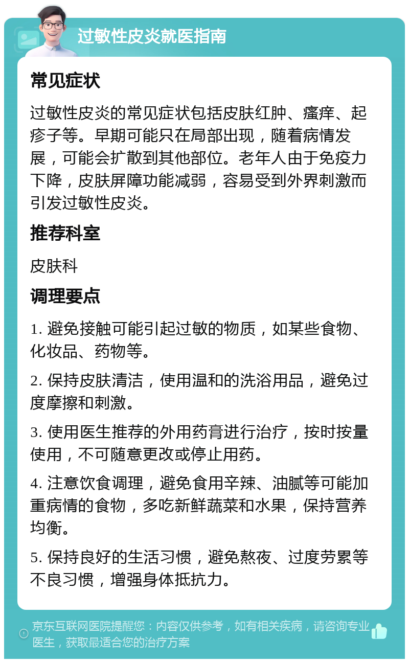 过敏性皮炎就医指南 常见症状 过敏性皮炎的常见症状包括皮肤红肿、瘙痒、起疹子等。早期可能只在局部出现，随着病情发展，可能会扩散到其他部位。老年人由于免疫力下降，皮肤屏障功能减弱，容易受到外界刺激而引发过敏性皮炎。 推荐科室 皮肤科 调理要点 1. 避免接触可能引起过敏的物质，如某些食物、化妆品、药物等。 2. 保持皮肤清洁，使用温和的洗浴用品，避免过度摩擦和刺激。 3. 使用医生推荐的外用药膏进行治疗，按时按量使用，不可随意更改或停止用药。 4. 注意饮食调理，避免食用辛辣、油腻等可能加重病情的食物，多吃新鲜蔬菜和水果，保持营养均衡。 5. 保持良好的生活习惯，避免熬夜、过度劳累等不良习惯，增强身体抵抗力。