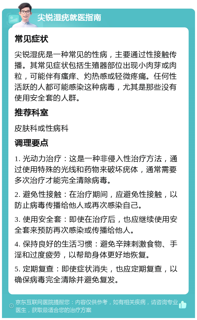 尖锐湿疣就医指南 常见症状 尖锐湿疣是一种常见的性病，主要通过性接触传播。其常见症状包括生殖器部位出现小肉芽或肉粒，可能伴有瘙痒、灼热感或轻微疼痛。任何性活跃的人都可能感染这种病毒，尤其是那些没有使用安全套的人群。 推荐科室 皮肤科或性病科 调理要点 1. 光动力治疗：这是一种非侵入性治疗方法，通过使用特殊的光线和药物来破坏疣体，通常需要多次治疗才能完全清除病毒。 2. 避免性接触：在治疗期间，应避免性接触，以防止病毒传播给他人或再次感染自己。 3. 使用安全套：即使在治疗后，也应继续使用安全套来预防再次感染或传播给他人。 4. 保持良好的生活习惯：避免辛辣刺激食物、手淫和过度疲劳，以帮助身体更好地恢复。 5. 定期复查：即使症状消失，也应定期复查，以确保病毒完全清除并避免复发。