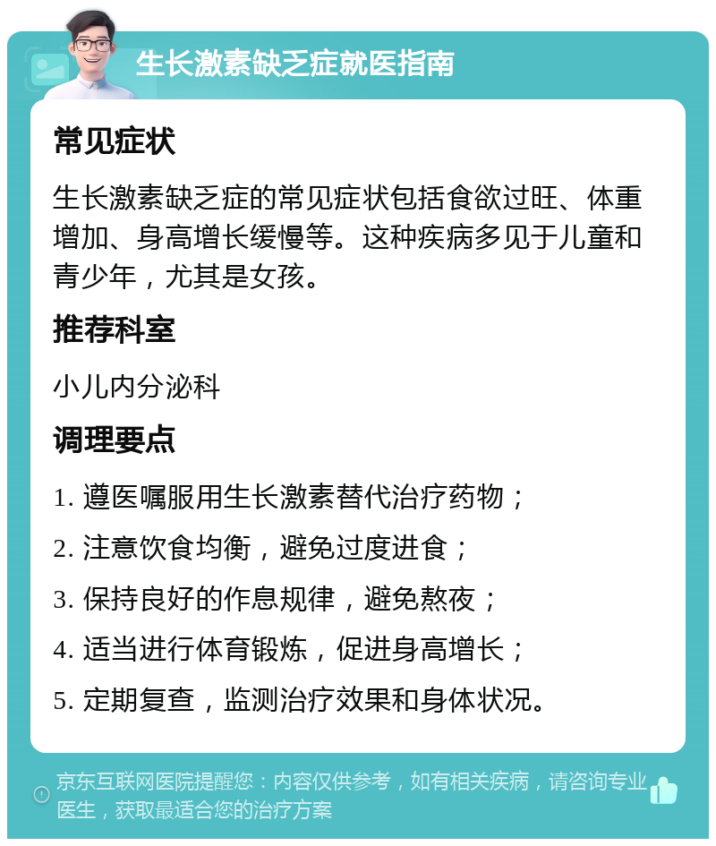 生长激素缺乏症就医指南 常见症状 生长激素缺乏症的常见症状包括食欲过旺、体重增加、身高增长缓慢等。这种疾病多见于儿童和青少年，尤其是女孩。 推荐科室 小儿内分泌科 调理要点 1. 遵医嘱服用生长激素替代治疗药物； 2. 注意饮食均衡，避免过度进食； 3. 保持良好的作息规律，避免熬夜； 4. 适当进行体育锻炼，促进身高增长； 5. 定期复查，监测治疗效果和身体状况。