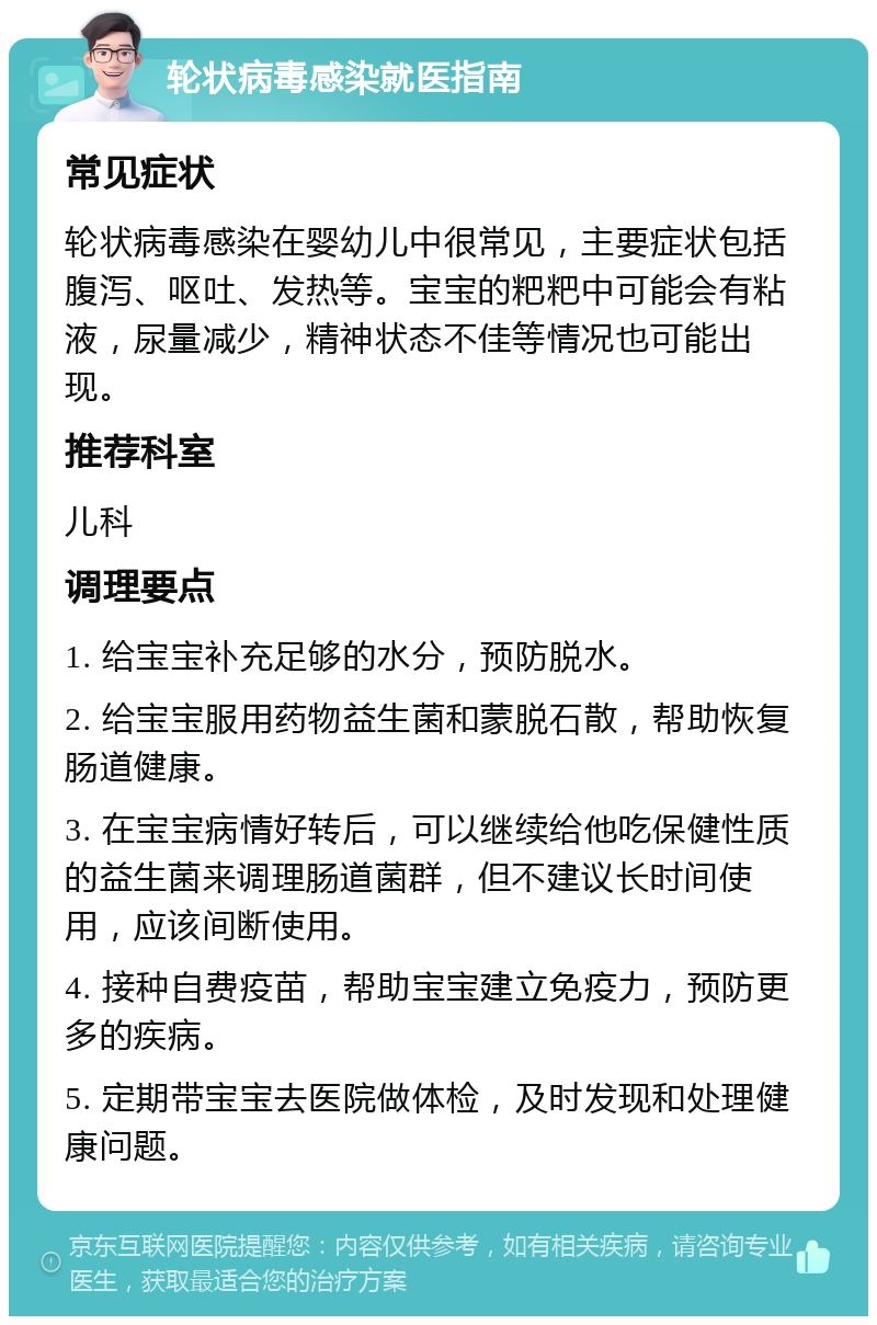 轮状病毒感染就医指南 常见症状 轮状病毒感染在婴幼儿中很常见，主要症状包括腹泻、呕吐、发热等。宝宝的粑粑中可能会有粘液，尿量减少，精神状态不佳等情况也可能出现。 推荐科室 儿科 调理要点 1. 给宝宝补充足够的水分，预防脱水。 2. 给宝宝服用药物益生菌和蒙脱石散，帮助恢复肠道健康。 3. 在宝宝病情好转后，可以继续给他吃保健性质的益生菌来调理肠道菌群，但不建议长时间使用，应该间断使用。 4. 接种自费疫苗，帮助宝宝建立免疫力，预防更多的疾病。 5. 定期带宝宝去医院做体检，及时发现和处理健康问题。