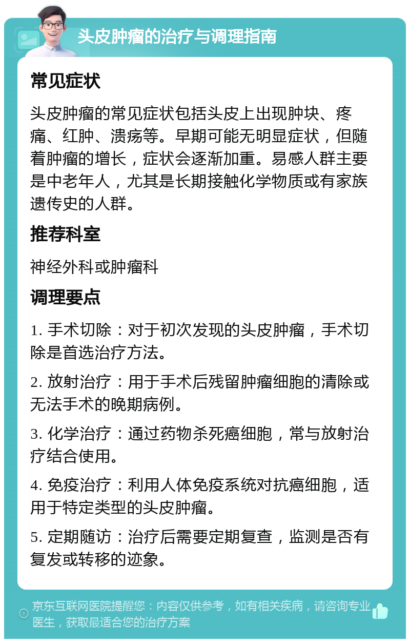 头皮肿瘤的治疗与调理指南 常见症状 头皮肿瘤的常见症状包括头皮上出现肿块、疼痛、红肿、溃疡等。早期可能无明显症状，但随着肿瘤的增长，症状会逐渐加重。易感人群主要是中老年人，尤其是长期接触化学物质或有家族遗传史的人群。 推荐科室 神经外科或肿瘤科 调理要点 1. 手术切除：对于初次发现的头皮肿瘤，手术切除是首选治疗方法。 2. 放射治疗：用于手术后残留肿瘤细胞的清除或无法手术的晚期病例。 3. 化学治疗：通过药物杀死癌细胞，常与放射治疗结合使用。 4. 免疫治疗：利用人体免疫系统对抗癌细胞，适用于特定类型的头皮肿瘤。 5. 定期随访：治疗后需要定期复查，监测是否有复发或转移的迹象。