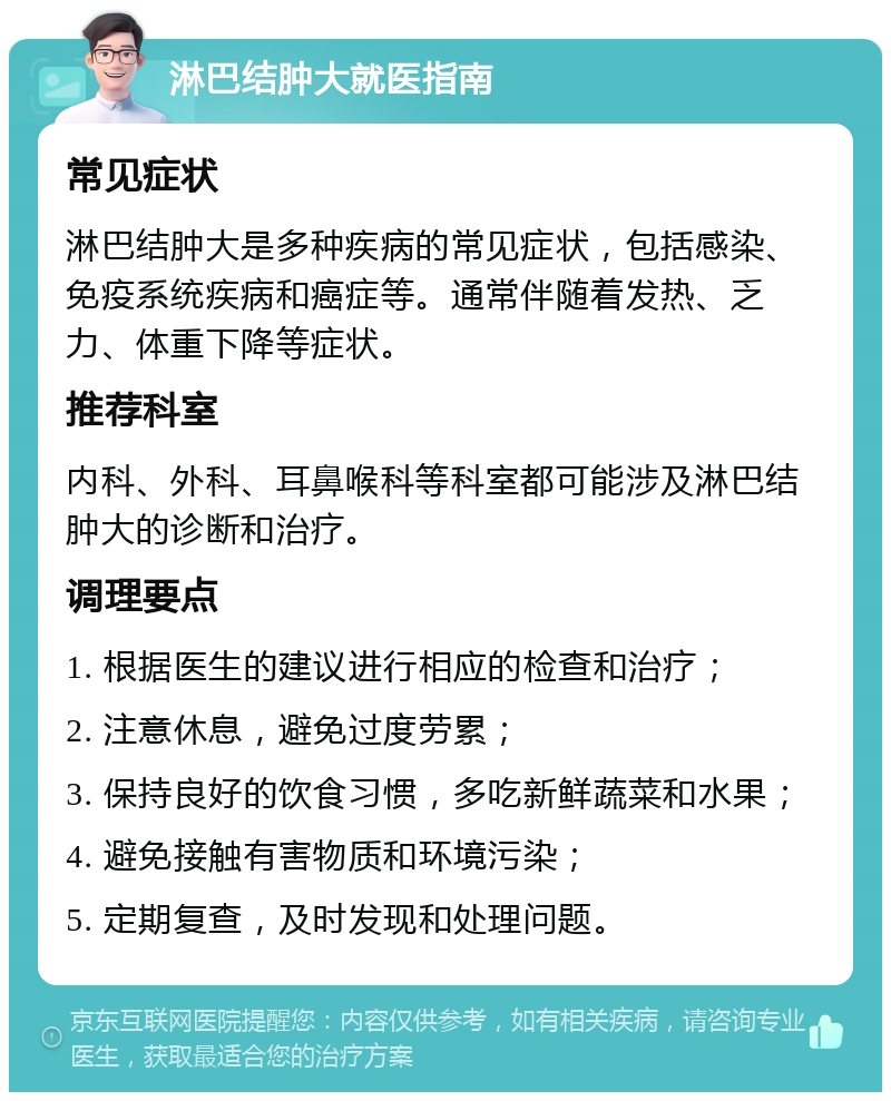 淋巴结肿大就医指南 常见症状 淋巴结肿大是多种疾病的常见症状，包括感染、免疫系统疾病和癌症等。通常伴随着发热、乏力、体重下降等症状。 推荐科室 内科、外科、耳鼻喉科等科室都可能涉及淋巴结肿大的诊断和治疗。 调理要点 1. 根据医生的建议进行相应的检查和治疗； 2. 注意休息，避免过度劳累； 3. 保持良好的饮食习惯，多吃新鲜蔬菜和水果； 4. 避免接触有害物质和环境污染； 5. 定期复查，及时发现和处理问题。